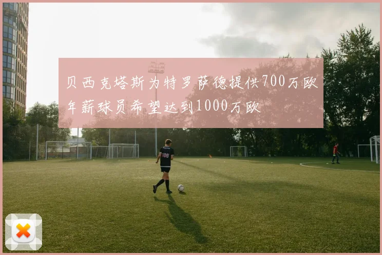 贝西克塔斯为特罗萨德提供700万欧年薪球员希望达到1000万欧