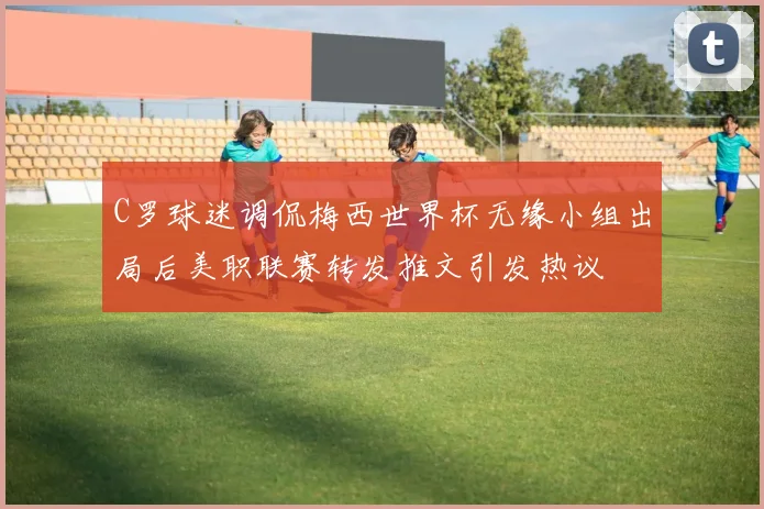 C罗球迷调侃梅西世界杯无缘小组出局后美职联赛转发推文引发热议