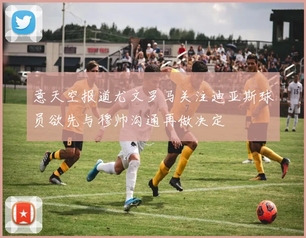 意天空报道尤文罗马关注迪亚斯球员欲先与穆帅沟通再做决定