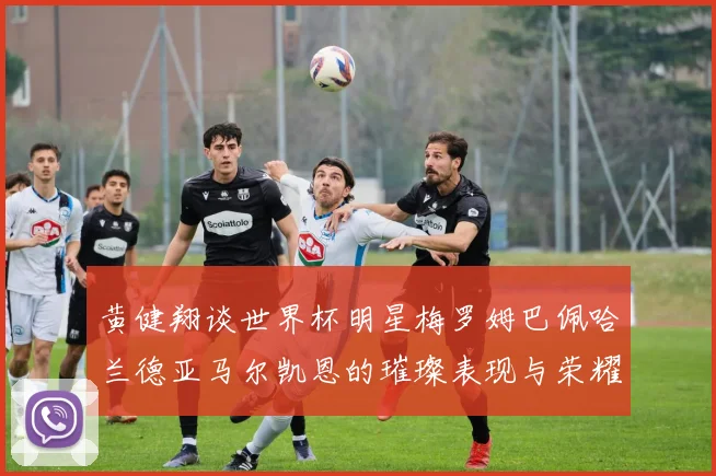 黄健翔谈世界杯明星梅罗姆巴佩哈兰德亚马尔凯恩的璀璨表现与荣耀时刻