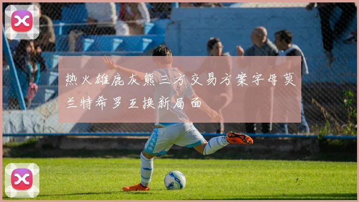 热火雄鹿灰熊三方交易方案字母莫兰特希罗互换新局面