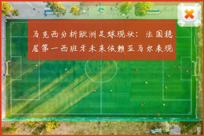马克西分析欧洲足球现状：法国稳居第一西班牙未来依赖亚马尔表现